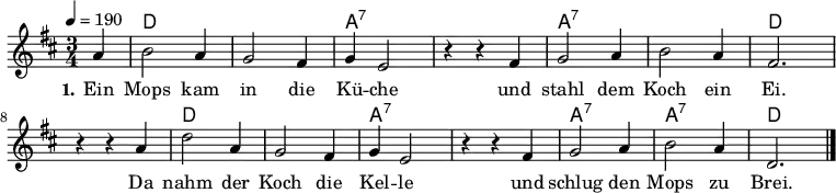 % Dieses Notenblatt wurde erstellt von Michael Nausch
\version "2.16.0"
\header {
% title = "Ein Mops kam in die Küche" % Die Überschrift der Noten wird zentriert gesetzt.
% subtitle = " " % weitere zentrierte Überschrift.
% poet = "Text: überliefertes Volkslied" % Name des Dichters, linksbündig unter dem Unteruntertitel.
% meter = "" % Metrum, linksbündig unter dem Dichter.
% composer = "Melodie: neapolitanische Canzonetta" % Name des Komponisten, rechtsbüngig unter dem Unteruntertitel.
% arranger = "" % Name des Bearbeiters/Arrangeurs, rechtsbündig unter dem Komponisten.
tagline = ""
% Zentriert unten auf der letzten Seite.
% copyright = "Diese Noten sind frei kopierbar für jedermann – erstellt für www.ebersberger-liedersammlung.de"
% Zentriert unten auf der ersten Seite (sollten tatsächlich zwei
% Seiten benötigt werden)
}
\layout {
indent = #0
}
% Akkorde für die Gitarrenbegleitung
akkorde = \chordmode {
\germanChords
\partial 4
s4 d2. s a:7 s a:7 s d
s d s a:7 s a:7 a:7 d
}
melodie = \relative c' {
\clef "treble"
\time 3/4
\tempo 4 = 190
\key d\major
\autoBeamOff
\partial 4
a'4 b2 a4 g2 fis4 g4 e2 r4 r4 fis4 g2 a4 b2 a4 fis2.
r4 r4 a4 d2 a4 g2 fis4 g4 e2 r4 r4 fis4 g2 a4 b2 a4 d,2.
\bar "|."
}
text = \lyricmode {
\set stanza = "1."
Ein Mops kam in die Kü -- che und stahl dem Koch ein Ei.
Da nahm der Koch die Kel -- le und schlug den Mops zu Brei.
}
\score {
<<
\new ChordNames { \akkorde }
\new Voice = "Lied" { \melodie }
\new Lyrics \lyricsto "Lied" { \text }
>>
\midi { }
\layout { }
}