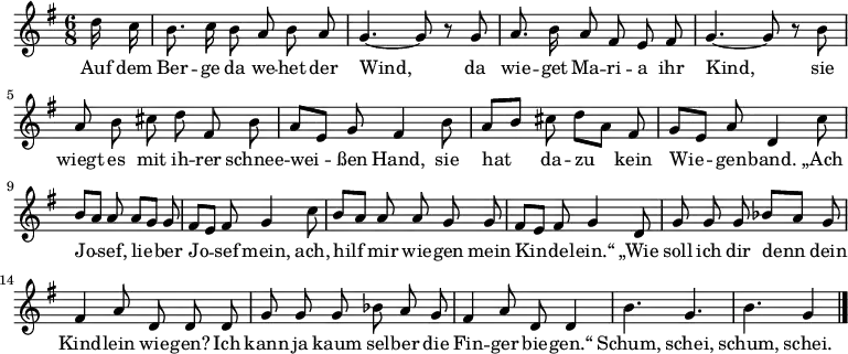  \relative g'
{ \key g \major \time 6/8 \partial 8 \autoBeamOff
d'16 c | b8. c16 b8 a b a | g4.~ g8 r8 g | a8. b16 a8 fis e fis |
g4.~ g8 r8 b | a b cis d fis, b | a[ e] g fis4 b8 | a[ b] cis d[ a] fis |
g[ e] a d,4 c'8 | b[ a] a a[ g] g | fis[ e] fis g4 c8 | b[ a] a a g g |
fis[ e] fis g4 d8 | g g g bes[ a] g | fis4 a8 d,8 d d |
g g g bes a g | fis4 a8 d, d4 | b'4. g | b g4 \bar "|." }
\addlyrics {
Auf dem Ber -- ge da we -- het der Wind,
da wie -- get Ma -- ri -- a ihr Kind,
sie wiegt es mit ih -- rer schnee -- wei -- ßen Hand,
sie hat da -- zu kein Wie -- gen -- band.
„Ach Jo -- sef, lie -- ber Jo -- sef mein,
ach, hilf mir wie -- gen mein Kin -- de -- lein.“
„Wie soll ich dir denn dein Kind -- lein wie -- gen?
Ich kann ja kaum sel -- ber die Fin -- ger bie -- gen.“
Schum, schei, schum, schei.
}