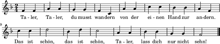 
\relative c' { \key f \major \time 2/4
              f4 f4 | a4 a4 | g4 g4 | f4 c4
              a'4 a4 | c4 c4 | bes4 bes4 | a4 f4
              c'4 c4 | d2     | bes4 d4   | c2
              a4 a4  | bes4 bes4 | g4 g4 |f2 \bar "|."

}
\addlyrics {
          Ta -- ler, Ta -- ler, du musst wan -- dern
          von der ei -- nen Hand zur an -- dern.
          Das ist schön, das ist schön,
          Ta -- ler, lass dich nur nicht sehn!

}
