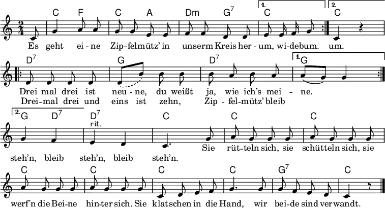 
\language "deutsch"
\header { tagline = ##f }
\layout { indent = 0 \set Score.tempoHideNote = ##t \context { \Score \remove "Bar_number_engraver" } }

global = { \key c \major \time 2/4 \partial 8 }

chordNames = \chordmode { \global
  \repeat volta 2 { s8 | c4 f | c a | d:m g:7 | } \alternative { { c4. } { c2 } }
  \repeat volta 2 { d2:7 | g | d:7 | } \alternative { { g } { g4 d:7 } } | d2:7 |
  \repeat unfold 7 { c | } g:7 | c4 s8 \bar "|."
}

soprano = \relative c' { \global \autoBeamOff \set Score.midiInstrument = "vibraphone"
  \repeat volta 2 { c8 | g'4 a8 a g g e e | f f d d | } \alternative { { e e16 f g8 } { c,4 r } }
  \repeat volta 2 { d8 d d d | \set melismaBusyProperties = #'() \slurDashed d [(h')] \slurSolid
     \unset melismaBusyProperties h h | h a h a | } \alternative { { a [(g)] g4 | \break } { g4 f | } }
  \tempo 4 = 90 e^"rit." d | c4. \tempo 4 = 105 g'8 | a g g g | a g g g | a g g g | a g g
  g | c, d e f | g4. g8 | g f e d | c4 r8 \bar "|."
}

verse = \new Lyrics \lyricmode {
  \repeat volta 2 { Es geht ei -- ne Zip -- fel -- mütz’
    in un -- serm Kreis her -- } \alternative { { um, wi -- de -- bum. } { um. } }

  << { Drei mal drei ist neu -- -- ne,
       du weißt ja, wie ich’s mei -- ne. }
   \new Lyrics
     { Drei -- mal drei und eins ist zehn, _
    Zip -- fel -- mütz’ bleib "" "" steh’n, bleib steh’n, bleib steh’n. }
  >>
  Sie rüt -- teln sich, sie schüt -- teln sich,
  sie werf'n die Bei -- ne hin -- ter sich.
  Sie klat -- schen in die Hand,
  wir bei -- de sind ver -- wandt. 
}

\score {
  <<
    \new ChordNames \chordNames
    \soprano \addlyrics \verse
  >>
  \layout { }
}
\score { \unfoldRepeats { << \transpose c' c \chordNames \\ \soprano >> } \midi { \tempo 4 = 105 } }
