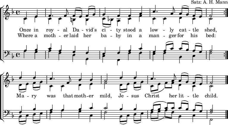 
\header { arranger = "Satz: A. H. Mann" tagline = ##f }
\layout { indent = 0 \context { \Score \remove "Bar_number_engraver" } }
global = { \key f \major \time 4/4 \partial 2 }

rightOne = \new Voice = "melody" \relative c' {
  \global \autoBeamOff \voiceOne \set Staff.midiInstrument = "church organ"
  \repeat volta 2 { c4 e | f4. f8 f [(e)] f [(g)] | g4 f f a | c4. a8 a [(g)] f [(e)] | f2 }
  d'4 d | c4. f,8 bes4 bes | a2 d4 d | c4. a8 a [(g)] f [(e)] | f2\bar "|."
}

verse = \new Lyrics \lyricsto "melody" {
  << { Once in roy -- al Da -- vid's ci -- ty
       stood a low -- ly cat -- tle shed, }
       \new Lyrics { Where a moth -- er laid her ba -- by
         in a man -- ger for his bed: }
  >>
  Ma -- ry was that moth -- er mild,
  Je -- sus Christ her lit -- tle child.
}

rightTwo = \relative c' {
  \global
  \repeat volta 2 { c4 e | c c b b | c8 [(bes!)] a4 c f | c c d c | c2 }
  d8 [(e)] f [(g)] | c,4 c d e | f2 d8 [(e)] f [(g)] | c, ([e] f) [f] d4 c | c2 \bar "|."
  
}

leftOne = \relative c' {
  \global \set Staff.midiInstrument = "church organ"
  \repeat volta 2 { a4 bes |c a g f | e f a c | g a8 ([c]) c ([bes]) a ([g]) | a2 }
  f4 bes | a a bes c | c2 bes4 bes | a8 ([bes] c) c c ([bes]) a ([g]) | <a f>2 \bar "|."
}

leftTwo = \relative c' {
  \global
  \repeat volta 2 { a4 g | a f d g, | c f, f' f | e f bes, c | f2 }
  bes,8 ([c]) d ([e]) | f4 a g c, | f2 bes,8 ([c]) d ([e]) | f ([g] a) [f] bes,4 c | f,2 \bar "|."
}

\score {
  \new ChoirStaff <<
    \new Staff = "right"
      << \rightOne \\ \rightTwo >>
      \addlyrics \verse
    \new Staff = "left"
      { \clef bass << \leftOne \\ \leftTwo >> }
  >>
  \layout { }
}
\score { \unfoldRepeats { << \rightOne \\ \rightTwo \\ \leftOne \\ \leftTwo >> }
  \midi { \tempo 4=100 }
}
