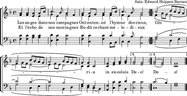 \header { tagline = ##f arranger = "Satz: Edward Shippen Barnes" }
\paper { #(set-paper-size "a4") }
\layout { indent = 0 \context { \Score \remove "Bar_number_engraver" } }
global = { \key f \major \time 4/4 }
verse = \lyricmode {
An -- gels we have heard on high
Sweet -- ly sing -- ing o'er the plains,
\repeat volta 2 { Glo -- ri -- a in ex -- cel -- sis } \alternative { { De -- o! } { De -- o! } }
}
verseR = \lyricmode {
And the moun -- tains in re -- ply
E -- cho -- ing their joy -- ous strains.
}
mots = \lyricmode {
Les an -- ges dans nos cam -- pa -- gnes
Ont en -- ton -- né l'hym -- ne des cieux,
\repeat volta 2 { Glo -- ri -- a in ex -- cel -- sis } \alternative { { De -- o! } { De -- o! } }
}
motsR = \lyricmode { Et l'é -- cho de nos mon -- ta -- gnes
Re -- dit ce chant mé -- lo -- di -- eux
}
soprano = \relative c'' { \global \set midiInstrument = "flute" \voiceOne
\repeat volta 2 { a4 a a c | c4. bes8 a2 |
a4 g a c | a4. g8 f2 | }
\repeat volta 2 { c'2 (d8 c bes a |bes2 c8 bes a g | a2 bes8 a g f | g4.) c,8 c2 |
f4 g a bes | } \alternative { { a2 g | } { a2 (g) | f1 \bar "|." } }
}
sopranoF = \relative c'' { \global \set midiInstrument = "flute" \voiceOne
\repeat volta 2 { a4 a a a8 (c8) | c4. bes8 a4 f |
a4 a8 g a4 a8 (c) | c4. bes8 a2 | }
\repeat volta 2 { c2 (d8 c bes a |bes2 c8 bes a g | a2 bes8 a g f | g4) g c,2 |
f4 g a bes | } \alternative { { a2 g | } { a2 (g) | f1 \bar "|." } }
}
alto = \relative c' { \global \set midiInstrument = "flute" \voiceTwo
\repeat volta 2 { \stemUp f4 f e e | \stemDown g e f2 |
\stemUp f4 e f f | \stemDown f e f2 | }
\repeat volta 2 { f4 (a8 g f2~ | f4 g8 f e2~ | e4 f8 e d2 | c4.) c8 c2 |
\stemUp c4 e f g | } \alternative { { f2 e | } { f2 (e) | c1 \bar "|." } }
}
altoF = \relative c' { \global \set midiInstrument = "flute" \voiceTwo
\repeat volta 2 { \stemUp f4 f e \stemDown e | g e f2 |
f4 e f f | f e f2 | }
\repeat volta 2 { f4 (a8 g f2~ | f4 g8 f e2~ | e4 f8 e d2 | c4) \stemUp c c2 |
c4 e f g | } \alternative { { f2 e | } { f2 (e) | c1 \bar "|." } }
}
tenor = \relative c' { \global \set midiInstrument = "clarinet"
\repeat volta 2 { c4 c c c | d c c2 |
c4 c c c | c4. bes8 a2 | }
\repeat volta 2 { a2 (d~ | d c~ | c bes | g4) f e2 |
f4 c' c d | } \alternative { { c2 c } { c2. (bes4) | a1 \bar "|." } }
}
bass = \relative c { \global \set midiInstrument = "clarinet"
\repeat volta 2 { f4 f a a | d, e f2 |
f4 c f a,8 bes | c4 c a2 | }
\repeat volta 2 { f'2 (d4 f | g2 c,4 e | f2 bes,4 d | e) d c (bes) |
a c f bes, | } \alternative { { c2 c } { c1 | f1 \bar "|." } }
}
%{
\score {
\new ChoirStaff <<
\new Staff
<<
\new Voice \soprano
\addlyrics \verse
\addlyrics \verseR
\alto
>>
\new Staff
<<
\clef bass
\partCombine \tenor \bass
>>
>>
\layout { }
}
%}
\score {
\new ChoirStaff <<
\new Staff
<<
\new Voice \sopranoF
\addlyrics \mots
\addlyrics \motsR
\altoF
>>
\new Staff
<<
\clef bass
\partCombine \tenor \bass
>>
>>
\layout { }
}
\score { \unfoldRepeats { << \sopranoF \\ \altoF \\ \tenor \\ \bass >> }
\midi { \tempo 4=120
\context { \Score midiChannelMapping = #'instrument }
\context { \Staff \remove "Staff_performer" }
\context { \Voice \consists "Staff_performer" }
}
}