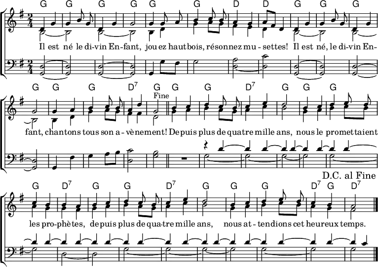 
\header { tagline = ##f }
\layout { indent = 0 \set Score.tempoHideNote = ##t
  \context { \Score \remove "Bar_number_engraver" }
  \context { \Voice \remove "Dynamic_engraver" }
}

global = { \key g \major \time 2/4 }

chordNamesC = \chordmode { \global \set ChordNames.midiInstrument = #"acoustic guitar (nylon)"
  g2\pp | g | g | g | g |
  g | d | d |
  g | | g | g | g |
  g | g | d:7 | g \bar "||"
}
chordNamesV = \chordmode { \set ChordNames.midiInstrument = #"acoustic guitar (nylon)"
  g2 | g | d:7 | g |
  g | g | g | d:7 |
  g | g | d:7 | g | g| g| d4:7 g | d2:7 \bar "|."
}

sopranoC = \relative c' { \global \autoBeamOff \set Staff.midiPanPosition = -1 \set midiInstrument = "flute"
  d4 g | g b8 g | d4 g | g2 |
  g4 g8 a | b4 c8 b | a4 g4 | a8 [fis] d4 |
  d g | g b8 g | d4 g | g2 |
  g4 a b c8 b | a4 d | g,2
% This works in native LilyPond but not on Wikipedia
%{ \once \override Score.RehearsalMark.break-visibility = #end-of-line-visible
   \once \override Score.RehearsalMark.self-alignment-X = #RIGHT
   \mark "Fine" \bar "||" %}
  ^"Fine" \bar "||"
}
sopranoV = \relative c' { \autoBeamOff \set Staff.midiPanPosition = -1 \set midiInstrument = "flute"
  b'4 c | d c8 b | c4 e | d2 |
  b4 c | d e8 d | c4 b | b a |
  b c | d c8 b | c4 e | d2 |
  b4 c | d e8 d | c4 b | a2
  \once \override Score.RehearsalMark.break-visibility = #end-of-line-visible
  \once \override Score.RehearsalMark.self-alignment-X = #RIGHT
  \mark "D.C. al Fine" \bar "|."
}

altoC = \relative c' { \global \set Staff.midiPanPosition = -0.5 \set midiInstrument = "clarinet"
  b2~ | b2 | b2~ | b2 |
  b4 d | g a8 g | fis4 e | d s |
  b2~ | b |b~ | b |
  b4 d | g a8 g | fis4 fis | d2 \bar "|."
}
altoV = \relative c' { \set Staff.midiPanPosition = -0.5 \set midiInstrument = "clarinet"
  g'4 a | b a8 g | a4 c | b2 |
  g4 a | b c8 b | a4 g | g fis |
  g a | b a8 g | a4 c | b2 |
  g4 a b c8 b | a4 g | fis2 \bar "|."
}

tenorC = \relative c { \global \set Staff.midiPanPosition = 1 \set midiInstrument = "bassoon"
  <d g,>2~\pp | <d g,> | <d g,>2~ | <d g,> |
  g,4 g'8 fis | g2 | \tieDown <a d,>2~ | <c d,> |
  \tieNeutral <d, g,>~ | <d g,> | <d g,>~ | <d g,> |
  g,4 fis' | g a8 b | <c d,>2 | <b g> \bar "||"
}
tenorV = \relative c { \set Staff.midiPanPosition = 1 \set midiInstrument = "bassoon" R2 |
  << { r4 d'~ | \repeat unfold 13 { d d~ | } d c4 } \\
     { g2~ | g~ | g~ | g | g~ | g | d~ | d | g~ | g~ | g~ | g | g~ | g | g } >> \bar "|."
}
verseOne = \lyricmode {
  Il est né le di -- vin En -- fant,
  jou -- ez haut -- bois, ré -- son -- nez mu -- set -- tes!
  Il est né, le di -- vin En -- fant,
  chan -- tons tous son a -- vè -- ne -- ment!

  De -- puis plus de qua -- tre mille ans,
  nous le pro -- met -- taient les pro -- phè -- tes,
  de -- puis plus de qua -- tre mille ans,
  nous at -- ten -- dions cet heu -- reux temps.
}

verseTwo = \new Lyrics \lyricmode {
  He is born, the __4 ho -- ly Child,
  play the __4 o -- boe and bag -- pipes merri -- ly!
  He is born, the __4 ho -- ly Child,
  sing we all of the Sav -- ior mild!

  Through long a -- ges __4 of the past,
  Proph -- ets have fore --4 __ told His com -- ing.
  Through long a -- ges __4 of the past,
  now the time has __4 come at last.
}

\score {
  \new ChoirStaff <<
    \new ChordNames { \chordNamesC \chordNamesV }
    \new Staff
    <<
      \new Voice = "soprano" { \voiceOne \sopranoC \sopranoV }
      \new Voice { \voiceTwo \altoC \altoV }
    >>
    \new Lyrics \lyricsto "soprano" \verseOne
%   \new Lyrics \lyricsto "soprano" \verseTwo
    \new Staff
    << \clef bass \new Voice { \tenorC \tenorV } >>
  >>
  \layout { }
}
\score { \unfoldRepeats {
  << \chordNamesC \\ \sopranoC \\ \altoC \\ \tenorC >>
  << \chordNamesV \\ \sopranoV \\ \altoV \\ \tenorV >>
  << \chordNamesC \\ \sopranoC \\ \altoC \\ \tenorC >> }
  \midi {
    \tempo 4. = 102
    \context { \Score midiChannelMapping = #'instrument }
    \context { \Staff \remove "Staff_performer" }
    \context { \Voice \consists "Staff_performer" }
  }
}
