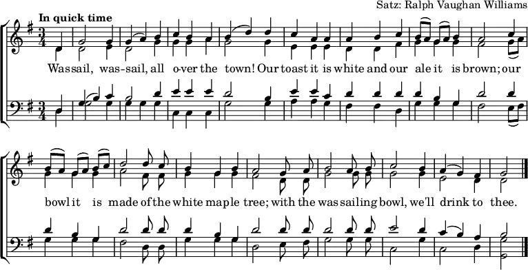 
\header { tagline = ##f arranger = "Satz: Ralph Vaughan Williams" }
\layout { indent = 0
  \context { \Score \remove "Bar_number_engraver" }
  \context { \Voice \remove "Dynamic_engraver" }
}

global = { \key g \major \time 3/4 \partial 4 \tempo "In quick time" }

soprano = \relative c' { \global \autoBeamOff \set Staff.midiPanPosition = -0.5 \set midiInstrument = "oboe"
  d4\fff | g2 g4 | g (a) b | c b a | b (d)
  d | c a a | a b c | b8 [(a)] g [(a)] b4 | a2
  c4 | b8 [(a)] g [(a)] b [(c)] | d2
  d8 c | b4 g b | a2
  g8 a | b2 a8 b | c2 b4 | a (g) fis | g2 \bar "|."
}

alto = \relative c' { \global \autoBeamOff \set Staff.midiPanPosition = 0.5 \set midiInstrument = "fiddle"
  d4\pp | d2 e4 |d2 g4 | g g a | g2
  g4 | e e e | d d fis | g g g | fis2
  g8 ([a]) | g4 g g | a2 fis8 fis | g4 g g fis2
  d8 d | g2 g8 g | g2 g4 | e2 d4 | d2 \bar "|."
}

tenor = \relative c { \global \autoBeamOff \set Staff.midiPanPosition = -1 \set midiInstrument = "clarinet"
  d4 | g (b) c | b2 d4 | e e e | d2
  b4 | e e c | d d d d b g | d'2
  d4 | d b g | d'2 d8 d | d4 b g | d'2
  d8 d | d2 d8 d | e2 d4 | c (b) a | b2 \bar "|."
}

bass = \relative c { \global \autoBeamOff \set Staff.midiPanPosition = 1 \set midiInstrument = "contrabass"
  d4 | g2 g4 | g g g | c, c c | g'2
  g4 | a a g | fis fis d | g g g | fis2
  e8 ([fis]) | g4 g g | fis2 d8 d | g4 g g | d2
  e8 fis | g2 g8 g | c,2 g'4 c,2 d4 | <g g,>2 \bar "|."
}

verse = \lyricmode {
  Was -- sail, was -- sail, all o -- ver the town!
  Our toast it is white and our ale it is brown;
  our bowl it is made of the white map -- le tree;
  with the was -- sail -- ing bowl, we'll drink to thee.
}

\score {
  \new ChoirStaff <<
    \new Staff
    <<
      \new Voice = "soprano" { \voiceOne \soprano }
      \new Voice = "alto" { \voiceTwo \alto }
    >>
    \new Lyrics \lyricsto "soprano" \verse
    \new Staff
    <<
      \clef bass
      \new Voice = "tenor" { \voiceOne \tenor }
      \new Voice = "bass" { \voiceTwo \bass }
    >>
  >>
  \layout { }
}
\score { << \soprano \\ \alto \\ \tenor \\ \bass >>
  \midi {
    \tempo 4.=128
    \context { \Score midiChannelMapping = #'instrument }
    \context { \Staff \remove "Staff_performer" }
    \context { \Voice \consists "Staff_performer" }
  }
}
