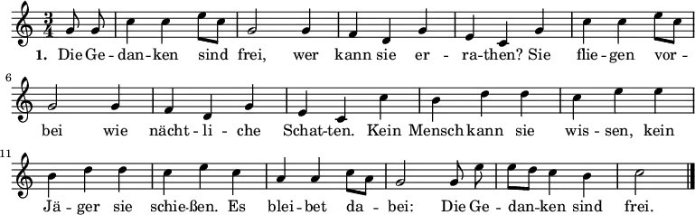 
\language "deutsch"
\relative c'' {
  \key c \major \time 3/4 \partial 4 \autoBeamOff
  g8 g | c4 c e8[ c] | g2 g4 | f d g | e c
  g' | c c e8[ c] | g2 g4 | f d g | e c
  c' | h d d | c e e | h d d | c e
  c | a a c8[ a] | g2 g8 e' | e[ d] c4 h | c2 \bar "|."
}
\addlyrics {
  \set stanza = #"1. "
  Die Ge -- | dan -- ken sind | frei, wer | kann sie er -- | ra -- then?
  Sie | flie -- gen vor -- | bei wie | nächt -- li -- che | Schat -- ten.
  Kein | Mensch kann sie | wis -- sen, kein | Jä -- ger sie | schie -- ßen.
  Es | blei -- bet da -- | bei: Die Ge -- | dan -- ken sind | frei.
}
\midi {
  \context { \Score tempoWholesPerMinute = #(ly:make-moment 132 4) }
}
