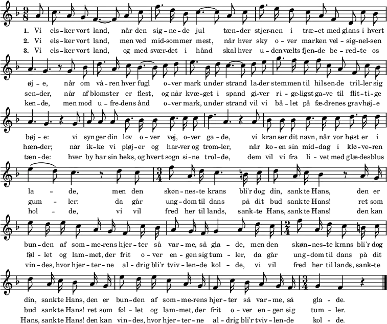 \language "deutsch" { \key f \major \time 9/8 \autoBeamOff
{ \override Score.BarNumber #'transparent = ##t
\partial 8 a'8 c''8. a'16 g'8 f'4.~ 8 a'8 c''8 f''8. d''16 b'8 c''4.~ 8 a'8 c''8 f''8. e''16 d''8 c''8 a'8 f'8 d'8 c''8 b'8 a'4. g'4. r8 g'8 b'8
d''8. a'16 c''8 b'4.~ 8 c''8 d''8 e''8. b'16 d''8 c''4.~ 8 d''8 e''8 g''8. f''16 e''8 f''8 c''8 a'8 f'8 c''8 b'8 a'4. g'4. r4 g'8 a'8 a'8 a'8
b'8. b'16 b'8 c''8. c''16 c''8 d''4. a'4. r4 a'8 b'8 b'8 b'8 c''8. c''16 c''8 d''8. d''16 d''8 e''4( d''8) c''4. r8 d''8 c''8
\time 3/4 f''8 a'16 d''16 c''4. h'16 c''16 d''8 a'16 c''16 b'4 r8 a'16 g'16 e''8 d''16 e''16 c''8 a'16 g'16 f'8 c''16 b'16 a'8 g'16 f'16 g'4 a'8 d''16 c''16
\time 2/4 f''8 a'16 d''16 c''8 h'16 c''16 d''8 a'16 c''16 b'8 a'16 g'16 e''8 d''16 e''16 c''8 a'16 g'16 f'8 c''16 b'16 a'8 g'16 f'16 \time 3/4 g'4 f'4 r4 \bar "|."
}}
\addlyrics { \tiny
\set stanza = #"1. "
Vi els -- ker vort land,
når den sig -- ne -- de jul
tæn -- der stjer -- nen i træ -- et med glans i hvert øj -- e,
når om vå -- ren hver fugl
o -- ver mark un -- der strand
la -- der stem -- men til hil -- sen -- de tril -- ler sig bøj -- e:
vi syn -- ger din lov o -- ver vej, o -- ver ga -- de,
vi kran -- ser dit navn, når vor høst er i la -- -- de,
men den skøn -- nes -- te krans
bli'r dog din, sank -- te Hans,
den er bun -- den af som -- me -- rens hjer -- ter så var -- me, så gla -- de,
men den skøn -- nes -- te krans
bli'r dog din, sank -- te Hans,
den er bun -- den af som -- me -- rens hjer -- ter så var -- me, så gla -- de. }
\addlyrics { \tiny
\set stanza = #"2. "
Vi els -- ker vort land,
men ved mid -- som -- mer mest,
når hver sky o -- ver mar -- ken vel -- sig -- nel -- sen sen -- der,
når af bloms -- ter er flest,
og når kvæ -- get i spand
gi -- ver ri -- ge -- ligst ga -- ve til flit -- ti -- ge hæn -- der;
når ik -- ke vi pløj -- er og har -- ver og trom -- ler,
når ko -- en sin mid -- dag i klø -- ve -- ren gum -- -- ler:
da går ung -- dom til dans
på dit bud sank -- te Hans!
ret som føl -- let og lam -- met, der frit o -- ver en -- gen sig tum -- ler,
da går ung -- dom til dans
på dit bud sank -- te Hans!
ret som føl -- let og lam -- met, der frit o -- ver en -- gen sig tum -- ler. }
\addlyrics { \tiny
\set stanza = #"3. "
Vi els -- ker vort land,
og med svær -- det i hånd
skal hver u -- den -- vælts fjen -- de be -- red -- te os ken -- de,
men mod u -- fre -- dens ånd
o -- ver mark, un -- der strand
vil vi bå -- let på fæ -- dre -- nes grav -- høj -- e tæn -- de:
hver by har sin heks, og hvert sogn si -- ne trol -- de,
dem vil vi fra li -- vet med glæ -- des -- blus hol -- -- de,
vi vil fred her til lands,
sank -- te Hans, sank -- te Hans!
den kan vin -- des, hvor hjer -- ter -- ne al -- drig bli'r tviv -- len -- de kol -- de,
vi vil fred her til lands,
sank -- te Hans, sank -- te Hans!
den kan vin -- des, hvor hjer -- ter -- ne al -- drig bli'r tviv -- len -- de kol -- de. }