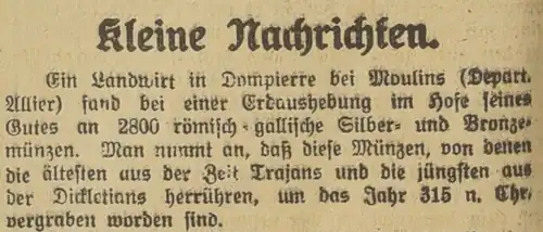 Kleine Nachrichten: Ein Landwirt aus Dompierre bei Moulins (Depart Allier) fand bei einer Erdaushebung im Hofe seines Gutes an 2800 römisch-gallische Silber- und Bronzemünzen. Man nimmt an, dass diese Münzen, von denen die ältesten aus der Zeit Trajan und die jüngsten aus der Decletians herrühren, um das Jahr 315 n. Chr. vergraben worden sind.