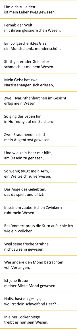 Um dich zu leiden ist mein Lebensweg gewesen, Fernab der Welt mit ihrem gleisnerischen Wesen. Ein vollgeschenktes Glas, ein Mundschenk, mondenschön, Statt geifernder Gelehrter schmeichelt meinem Wesen. Mein Geist hat zwei Narzissenaugen sich erlesen, Zwei Hyazinthenhärchen im Gesicht erlag mein Wesen. So ging das Leben hin in Hoffnung auf ein Zeichen: Zwei Brauenenden sind mein Augentrost gewesen. Und wie kein Heer mir hilft, am Dasein zu genesen, So wenig taugt mein Arm, ein Weltreich zu verwesen. Das Auge des Geliebten, das da spielt und blitzt: In seinem zauberischen Zwinkern ruht mein Wesen. Bekümmert press die Stirn aufs Knie ich wie ein Veilchen, Weil seine freche Strähne nicht zu sehn gewesen. Wie andere den Mond betrachten voll Verlangen, Ist jene Braue meiner Blicke Mond gewesen. Hafis, hast du gesagt, wo irrt dein schweifend Herz? – In einer Lockenbiege treibt es nun sein Wesen.