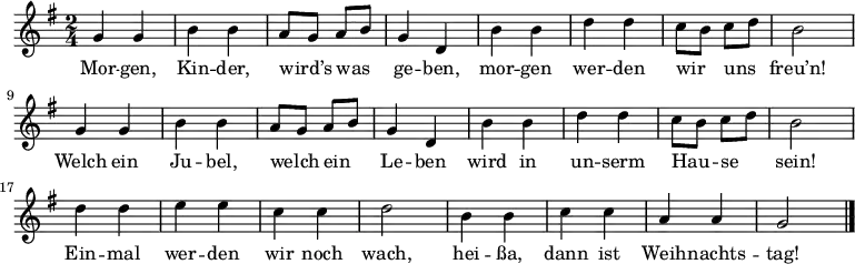 \relative g' {
 \key g \major \time 2/4 \autoBeamOff
 g4 g | b b | a8[ g] a[ b] | g4 d | b' b | d d | c8[ b] c[ d] | b2 |
 g4 g | b b | a8[ g] a[ b] | g4 d | b' b | d d | c8[ b] c[ d] | b2 |
 d4 d | e e | c c | d2 | b4 b | c c | a a | g2 \bar "|."
} \addlyrics {
Mor -- gen, Kin -- der, wird’s was ge -- ben,
mor -- gen wer -- den wir uns freu’n!
Welch ein Ju -- bel, welch ein Le -- ben
wird in un -- serm Hau -- se sein!
Ein -- mal wer -- den wir noch wach,
hei -- ßa, dann ist Weih -- nachts -- tag!
}