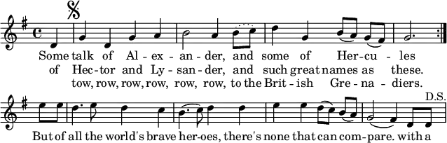 % [[James S. Kerr]]. ''Merry Melodies'', Bd. 3, c. 1880s; No. 380, S. 42.
\paper { paper-width = 180\mm tagline = ##f }
\layout { indent = 0 \context { \Score \remove "Bar_number_engraver" } }

global = { \key g \major \time 4/4 \partial 4 }

dacapo = \relative c' { g'4 d g a |
  b2 a4 \set melismaBusyProperties = #'() \slurDotted b8 (c) \slurSolid |
  \unset melismaBusyProperties d4 g, b8 ([a]) g ([fis]) | g2. }
  
melody = \relative c' { \global \set Score.midiInstrument = "brass section"
  \repeat volta 2 { d4 \mark \markup { \musicglyph "scripts.segno" } | \dacapo } \break
  e'8 e | d4. e8 d4 c | b4. (c8) d4 d | e e d8 ([c]) b ([a]) | g2 (fis4)
  d8 d^"D.S." |
}

verse = \lyricmode {
  << { Some talk of Al -- ex -- an -- der, and _ some of Her -- cu -- les }
    \new Lyrics { of Hec -- tor and Ly -- san -- der, and _ such great names as these. }
    \new Lyrics { "" tow, row, row, row, row, row, to the Brit -- ish Gre -- na -- diers. }
  >>
  But of all the world's brave her -- oes, there's none that can com -- pare.
  with a
}

\score {
  \new Staff \melody
  \addlyrics \verse
  \layout { }
}
\score { \unfoldRepeats { \melody \dacapo }
  \midi { \tempo 4=144 }
}