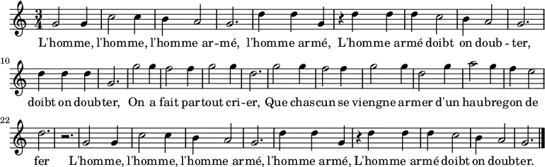 \relative c'' { \key c \major \time 3/4
g2 g4 c2 c4 b4 a2 g2. d'4 d g,
r d' d d c2 b4 a2 g2. d'4 d d g,2.
g'2 g4 f2 f4 g2 g4 d2. g2 g4 f2 f4 g2 g4 d2 g4 a2 g4 f e2 d2. r
g,2 g4 c2 c4 b4 a2 g2. d'4 d g,
r d' d d c2 b4 a2 g2. \bar "|."}
\addlyrics {
L'hom -- me, l'hom -- me, l'hom -- me_ar -- mé, l'hom -- me_ar -- mé,
L'hom -- me_ar -- mé doibt on doub -- ter, doibt on doub -- ter,
On a fait par -- tout cri -- er,
Que chas -- cun se viengne ar -- mer
d'un hau -- bre -- gon de fer

L'hom -- me, l'hom -- me, l'hom -- me_ar -- mé, l'hom -- me_ar -- mé,
L'hom -- me_ar -- mé doibt on doub -- ter.

}

