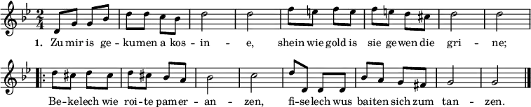  
{ \key g \minor \time 2/4 \small 
\override Score.BarNumber #'transparent = ##t 
d'8 g'8 g'8 bes'8 d''8 d''8 c''8 bes'8 d''2 d''2 f''8 e''8 f''8 e''8 f''8 e''8 d''8 cis''8 d''2 d''2   
\repeat volta 2 { d''8 cis''8 d''8 cis''8 d''8 cis''8 bes'8 a'8 bes'2 c''2 d''8 d'8 d'8 d'8 bes'8 a'8 g'8 fis'8 g'2 g'2 \bar "|." }
}  
\addlyrics { \small \set stanza = #"1. " Zu mir is ge -- ku -- men a kos -- in -- e, shein wie gold is sie ge -- wen die gri -- ne; << { Be -- ke -- lech wie roi -- te pam -- er -- an -- zen, fi -- se -- lech wus bai -- ten sich zum tan -- zen. } >> } 