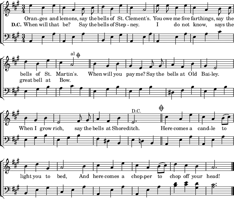 
\header { tagline = ##f }
\layout { indent = 0
  \context { \Score \remove "Bar_number_engraver" }
  \context { \Voice \remove "Dynamic_engraver" }
}

global = { \key a \major \time 3/4 }

repeated = \relative c'' { \global \autoBeamOff \set midiInstrument = "tubular bells"
  e4 cis e | cis a b8 cis | d4 b e | cis a2 |
  e'8 e cis4 e | cis a b8 cis | d4 b e | cis a2^\markup { "al" \musicglyph "scripts.coda" } \bar "||"
}
payme = \relative c'' {
  b4 gis b | gis e fis8 gis | a4 fis b | gis e2 |
  b'4 gis b | e,2 fis8 gis | a4 fis b | e,2.^"D.C." \bar "||" \mark \markup { \musicglyph "scripts.coda" }
}
koda = \relative c' {
  cis'4 a e' | cis a b8 ([cis]) | b4 d gis, | a2
  b4 cis a e' | cis a b8 ([cis]) | d4 cis b | a2. \bar "|."
}
grep = \relative c { \global \clef bass \set midiInstrument = "tubular bells"
  a4 e' a | a,4 e' a | b, e gis | a,4 e' a |
  a,4 e' a | e a cis | e, gis b | a cis a |
}
gpay = \relative c {
  e gis b | e, gis b | dis, fis b | e, gis b |
  e, gis b | e, gis b | fis dis b | e d! b |
}
gkoda = \relative c {
  a e' a | a, e' a | b, e gis | cis, e a |
  a, e' a | a, e' a | <d b> <e cis> <d gis,> | <cis a>2. \bar "|."
}
verse = \new Lyrics \lyricmode {
  << { Oran -- ges and lem -- ons,
  say the bells of St. Clem -- ent's.

  You owe me five far -- things,
  say the bells of St. Mar -- tin's.

  When will you pay me?
  Say the bells at Old Bai -- ley.

  When I grow rich,
  say the bells at Shore -- ditch. }
  \new Lyrics { \set stanza = "D.C."
  When will that be? _
  Say the bells of Step -- ney. _
  I _ do not know, _
  says the great bell at Bow. _ }
  >>
  Here comes a cand -- le to light you to bed,
  And here comes a chop -- per to chop off your head!
}

\score { \new ChoirStaff
  <<
    { \repeated \payme \koda }
    \addlyrics \verse
    \new Staff { \grep \gpay \gkoda }
  >>
  \layout { }
}
\score { { << { \repeated \payme \repeated \koda } \\ { \grep \gpay \grep \gkoda } >> }
  \midi { \tempo 4=120
    \context { \Score midiChannelMapping = #'instrument }
    \context { \Staff \remove "Staff_performer" }
    \context { \Voice \consists "Staff_performer" }
  }
}
