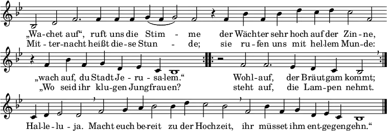 \header { tagline = ##f }
global = { \key bes \major \time 4/4 } % \override Score.TimeSignature.stencil = ##f }
sopranoVoice = \relative c' { \global \set Staff.midiInstrument = "church organ"
\cadenzaOn \repeat volta 2 { bes2 d2 f2. f4 f4 f4 g4( f4 g2) f2
r4 f4 bes4 f4 bes4 d4 c4 d4 c2 f,2 \bar ""
r4 f4 bes4 f4 g4 d4 es4 c4 bes1 }
\repeat volta 2 { \time 3/2 r2 f'2 f2. es4 d4 c4 bes2 \breathe }
c4 d4 es2 d2 \breathe
\time 4/4 f2 g4 a4 bes2 bes4 d4 c2 bes2 \breathe
f2 bes4 f4 g4 d4 es4 c4 bes1 \bar "|."}
verse = \lyricmode {
{
<<
{ „Wa -- chet auf“, ruft uns die Stim -- me
der Wäch -- ter sehr hoch auf der Zin -- ne,
„wach auf, du Stadt Je -- ru -- sa -- lem.“
Wohl -- auf, der Bräut -- gam kommt;
}
\new Lyrics {
Mit -- ter -- nacht heißt die -- se Stun -- de;
sie ru -- fen uns mit hel -- lem Mun -- de:
„Wo seid ihr klu -- gen Jung -- frau -- en?
steht auf, die Lam -- pen nehmt.
}
>>
Hal -- le -- lu -- ja.
Macht euch be -- reit zu der Hoch -- zeit,
ihr müs -- set ihm ent -- ge -- gen -- gehn.“
}
}
\score {
\new Staff { \sopranoVoice }
\addlyrics { \verse }
\layout { indent = 0 \context { \Staff \remove "Time_signature_engraver" \remove "Bar_number_engraver" } }
}
\score { \unfoldRepeats { \sopranoVoice } \midi { \tempo 4 = 132 } }