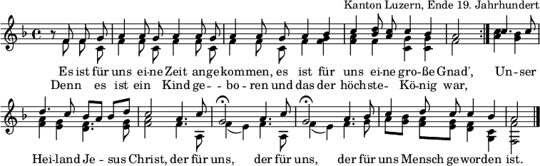 
\header { tagline = ##f arranger = "Kanton Luzern, Ende 19. Jahrhundert" }
\layout { indent = 0 \context { \Score \remove "Bar_number_engraver" } }
global = { \key f \major \time 4/4 \partial 2 }

sopranoVoice = \relative c' { \global \set Staff.midiInstrument = "accordion" \autoBeamOff \voiceOne
  \repeat volta 2 { r8 f f g | a4 a8 g a4 a8 g | a4 a8
    g a4 bes | c <d bes>8 <c a> c4 bes | a2 }
  c4. c8 | d4. c8 bes [a] bes [d] | c2
  a4. c8 | g2\fermata a4. c8 | g2\fermata
  a4. bes8 | c4 d8 c c4 bes | a2 \bar "|."
}
accomp = \relative c' { \global \autoBeamOff \voiceTwo
  \repeat volta 2 { r8 f f c | f4 f8 c f4 f8 c | f4 f8
    c f4 <f g> | <f a> f <c g'> <c g'> | f2 }
  <a c>4 <g bes> | <f a> <e g> <d f>4. <e g>8 | <f a>2
  f4. a,8 | f'4 (e) f4. a,8 | f'4 (e)
  f4. g8 | a8 [<g bes>] <f a> [<e g>] <d f>4 <c g> | <f f,>2 \bar "|."
}

verse = \lyricmode {
  Es ist für uns ei -- ne Zeit an -- ge -- kom -- men,
  es ist für uns ei -- ne gro -- ße Gnad',
  Un -- ser Hei -- land Je -- sus Christ,
  der für uns, der für uns,
  der für uns Mensch ge -- wor -- den ist.
}
verseR = \lyricmode {
  Denn "" es ist ein "" Kind ge -- "" -- bo -- ren
  und das der höch -- ste -- "" Kö -- nig war,
}
\score {
  \new Staff \with { midiInstrument = "choir aahs" \consists "Merge_rests_engraver" } <<
    { \sopranoVoice }
    \addlyrics { \verse }
    \addlyrics { \verseR }
    { \accomp } >>
  \layout { }
}
\score { \unfoldRepeats { << \sopranoVoice \\ \accomp >> }
  \midi { \tempo 4=100 }
}
