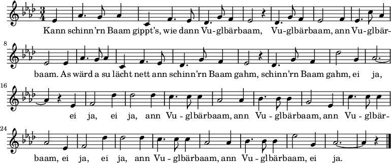 
\relative es' {\key as \major \time 3/4
\partial 4 es | as4. g8 as4 | c, f4. es8 | des4. g8 f4 | es2 r4 | des4. g8 f4 | es2 f4 | es4. c'8 as4 | es2 es4 |
as4. g8 as4 | c, f4. es8 | des4. g8 f4 | es2 r4 | des4. g8 f4 | des'2 g,4 | as2. ~ | as4 r es |
f2 des'4 | des2 des4 | c4. c8 c4 | as2 as4 | bes4. bes8 bes4 | g2 es4 | c'4. c8 c4 | as2 es4
f2 des'4 | des2 des4 | c4. c8 c4 | as2 as4 | bes4. bes8 bes4 | es2 g,4 | as2. ~ | as4 r \bar "|."
}
\addlyrics {
Kann schinn -- ’rn Baam gippt’s, wie dann Vu -- gl -- bär -- baam,
Vu -- gl -- bär -- baam, ann Vu -- gl -- bär -- baam.
As wärd a su lächt nett ann schinn -- ’rn Baam gahm,
schinn -- ’rn Baam gahm, ei ja,
ei ja, ei ja, ann Vu -- gl -- bär -- baam,
ann Vu -- gl -- bär -- baam,
ann Vu -- gl -- bär -- baam,
ei ja, ei ja, ann Vu -- gl -- bär -- baam,
ann Vu -- gl -- bär -- baam, ei ja.
}
