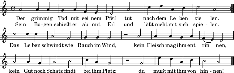  \language "deutsch"
\header { tagline = ##f }
\layout { indent = 0\cm \context { \Score \remove "Bar_number_engraver" } }
musik = \relative a' { \key a \minor \time 4/4
{ \repeat volta 2 { a2 a4 a g a f e d2 a' c4 d a h c2 a } \break
 c2 c4 c a2 f g4 g f2 r a a4 a g a f( e) d2 \break
    a' a4 g a2 h c4 a g2 r g e'4 d a c h2 a2 \bar  "|." } }

\addlyrics {
Der grim -- mig Tod mit sei -- nem Pfeil
tut nach dem Le -- ben zie -- len.
Das Le -- ben schwindt wie Rauch im Wind,
kein Fleisch mag ihm ent -- rin -- nen,
kein Gut noch Schatz findt bei ihm Platz:
du mußt mit ihm von hin -- nen!
}
\addlyrics {
Sein Bo -- gen schießt er ab mit Eil
und läßt nicht mit sich spie -- len.
}

\score { \musik  \layout { } }
\score { \unfoldRepeats { \musik } \midi {\tempo 2=60 } }
