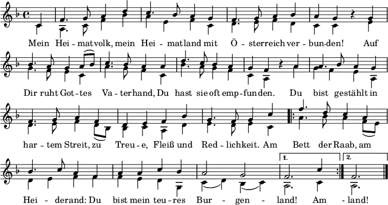 
\language "deutsch"
\header { tagline = ##f }
\layout { indent = 0 \context { \Score \remove "Bar_number_engraver" } }

global = { \key f \major \time 4/4 \partial 4 }

soprano = \relative c' { \global \set Staff.midiInstrument = "brass section"
  c4 | f4. g8 a4 d | c4. b8 a4 g | f4. g8 a4 b4 | a g r
  g | b4. a8 g4 a8 ( b ) | c4. b8 a4
  a | d4. c8 b4 a | g f r
  a | a4. b8 a4 g | f4. g8 a4 f | d e f b | g4. f8 g4
  c4 | \repeat volta 2 { f4. d8 c4 a | b4. c8 a4 f | a4 a c b | a2 g | }
  \alternative { { f2. c'4 } { f,2. } } \bar "|."
}

verse = \lyricmode {
  Mein Hei -- mat -- volk, mein Hei -- mat -- land
  mit Ö -- ster -- reich ver -- bun -- den!
  Auf Dir ruht Got -- tes Va -- ter -- hand,
  Du hast sie oft emp -- fun -- den.
  Du bist ge -- stählt in har -- tem Streit,
  zu Treu -- e, Fleiß und Red -- lich -- keit.
  Am \repeat volta 2 { Bett der Raab, am Hei -- de -- rand:
  Du bist mein teu -- res Bur -- gen -- } \alternative { { land! Am } { " - land!" }}
}

alto = \relative c' { \global
  c4 | a4. c8 f4 b | a4 e f c | d4. e8 f4 d | c c r
  e | g4. f8 e4 c | a'4. g8 f4
  c | b'4. a8 g4 f | c a r
  a' | g4 f e a, | d4. e8 f4 d8 ( b ) | b4 c a d | e4. d8 e4
  c4 | \repeat volta 2 { a'4. b8 a4 f8 ( e ) | d4 e f f | f e d g, | c ( d ) b ( c ) | }
  \alternative { { a2. c4 } { a2. } } \bar "|."
}

\score {
  \new Staff \with { \consists "Merge_rests_engraver" }
  <<
    \new Voice = "soprano" { \voiceOne \soprano }
    \addlyrics { \verse }
    \new Voice = "alto" { \voiceTwo \alto }
  >>
  \layout { }
}
\score { \unfoldRepeats
  { << \soprano \\ \alto >> }
  \midi { \tempo 4=102 }
}
